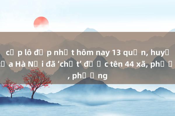 cặp lô đẹp nhất hôm nay 13 quận， huyện của Hà Nội đã ‘chốt’ được tên 44 xã， phường